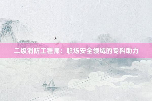 二级消防工程师：职场安全领域的专科助力